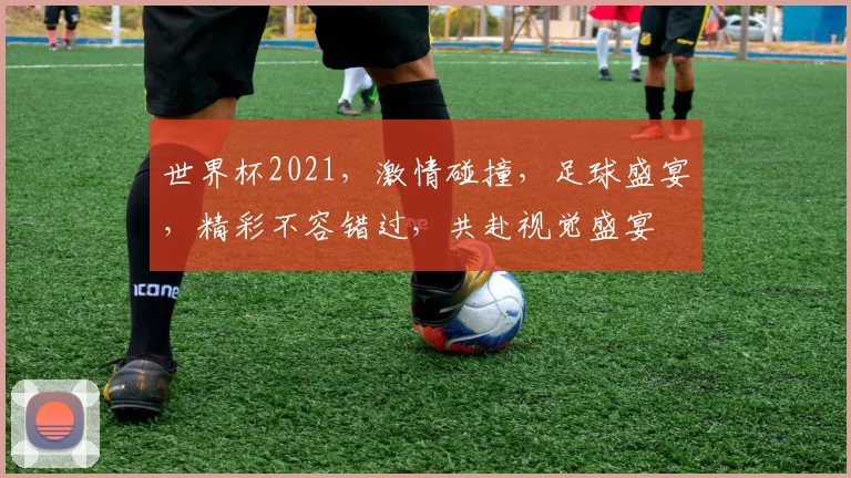 世界杯2021，激情碰撞，足球盛宴，精彩不容错过，共赴视觉盛宴