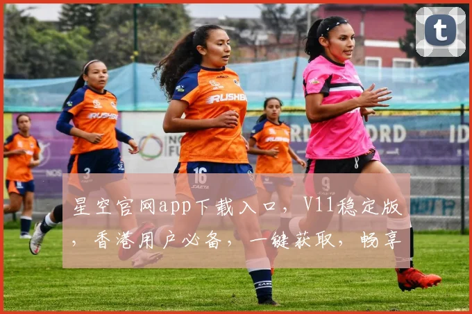 星空官网app下载入口，V11稳定版，香港用户必备，一键获取，畅享无限