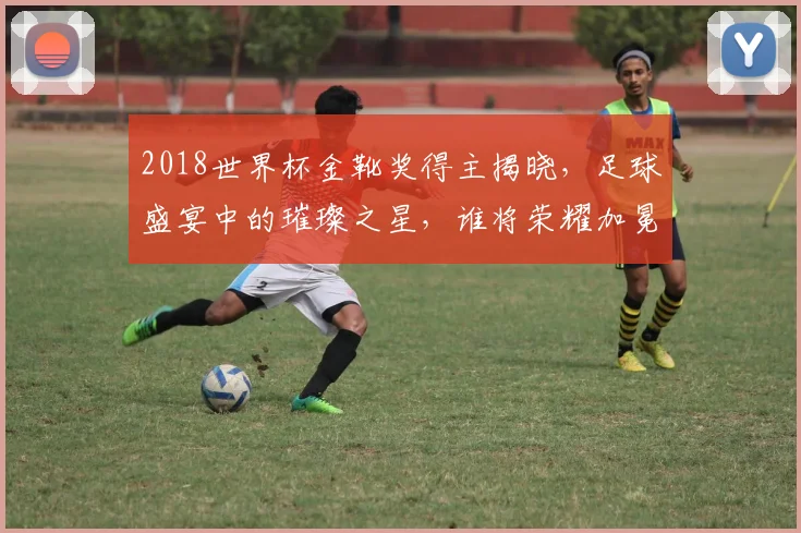 2018世界杯金靴奖得主揭晓，足球盛宴中的璀璨之星，谁将荣耀加冕