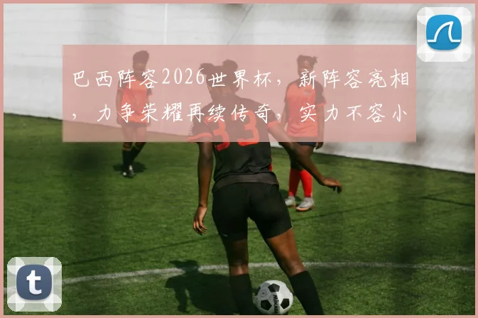 巴西阵容2026世界杯，新阵容亮相，力争荣耀再续传奇，实力不容小觑