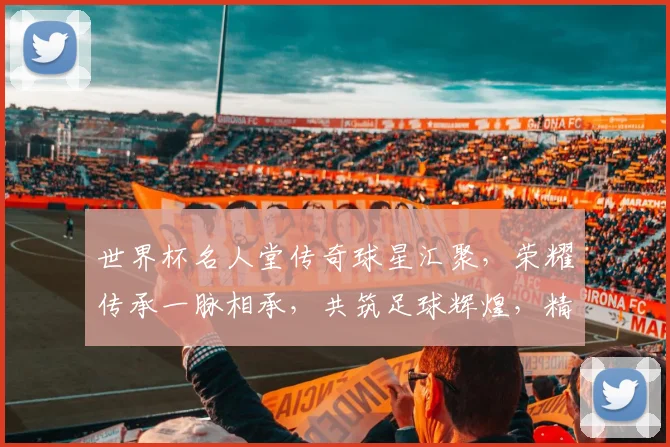 世界杯名人堂传奇球星汇聚，荣耀传承一脉相承，共筑足球辉煌，精彩不断